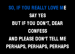 SO, IF YOU REALLY LOVE ME
SAY YES
BUT IF YOU DON'T, DEAR
COHFESS
AND PLEASE DON'T TELL ME
PERHAPS, PERHAPS, PERHAPS
