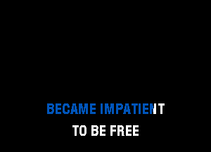 BECAME IMPATIEHT
TO BE FREE