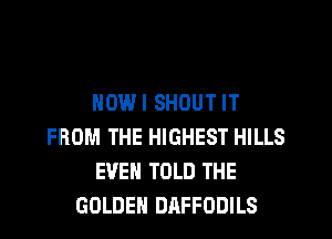 NOWI SHOUT IT
FROM THE HIGHEST HILLS
EVEN TOLD THE
GOLDEN DAFFODILS