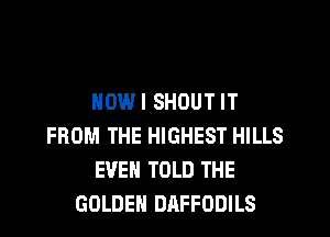 NOWI SHOUT IT
FROM THE HIGHEST HILLS
EVEN TOLD THE
GOLDEN DAFFODILS