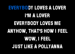EVERYBODY LOVES A LOVER
I'M A LOVER
EVERYBODY LOVES ME
AHYHOW, THAT'S HOW I FEEL
WOW, I FEEL
JUST LIKE A POLLYAHHA