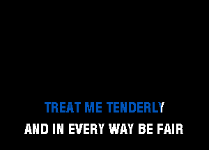 TREAT ME TENDERLY
AND IN EVERY WAY BE FAIR