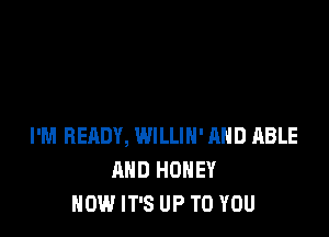 I'M READY, WILLIH' AND ABLE
AND HONEY
NOW IT'S UP TO YOU