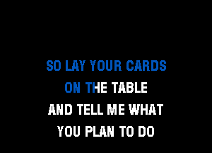 SO LAY YOUR CARDS

ON THE TABLE
MID TELL ME WHAT
YOU PLAN TO DO