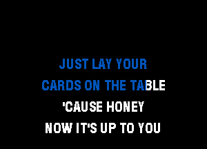 JUST LAY YOUR

CARDS ON THE TABLE
'CAUSE HONEY
HOW IT'S UP TO YOU