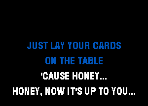 JUST LAY YOUR CARDS

ON THE TABLE
'CAUSE HONEY...
HONEY, NOW IT'S UP TO YOU...