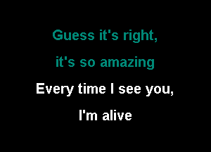 Guess it's right,

it's so amazing

Every time I see you,

I'm alive