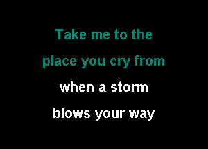 Take me to the

place you cry from

when a storm

blows your way