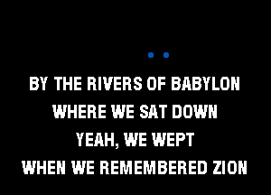 BY THE RIVERS 0F BABYLON
WHERE WE SAT DOWN
YEAH, WE WEPT
WHEN WE REMEMBERED ZION