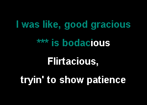 l was like, good gracious
W is bodacious

Flirtacious,

tryin' to show patience