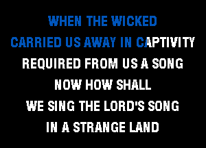 WHEN THE WICKED
CARRIED US AWAY IH CAPTIVITY
REQUIRED FROM US A SONG
HOW HOW SHALL
WE SING THE LORD'S SONG
IN A STRANGE LAND