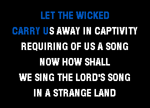 LET THE WICKED
CARRY US AWAY IH CAPTIVITY
REQUIRING OF US A SONG
HOW HOW SHALL
WE SING THE LORD'S SONG
IN A STRANGE LAND