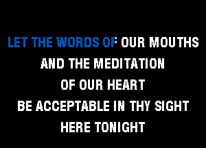 LET THE WORDS OF OUR MOUTHS
AND THE MEDITATION
OF OUR HEART
BE ACCEPTABLE IH THY SIGHT
HERE TONIGHT