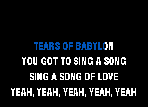 TEARS 0F BABYLON
YOU GOT TO SING A SONG
SING A SONG OF LOVE
YEAH, YEAH, YEAH, YEAH, YEAH