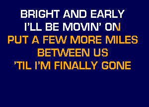 BRIGHT AND EARLY
I'LL BE MOVIM 0N
PUT A FEW MORE MILES
BETWEEN US
'TIL I'M FINALLY GONE