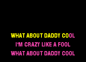 WHAT ABOUT DADDY COOL
I'M CRAZY LIKE A FOOL
WHAT ABOUT DADDY COOL