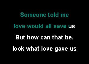 Someone told me
love would all save us

But how can that he,

look what love gave us