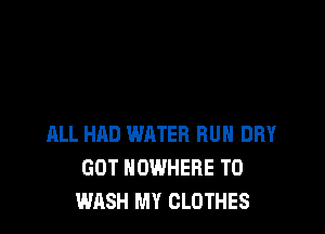 ALL HAD WATER RUN DRY
GOT NOWHERE T0
WASH MY CLOTHES