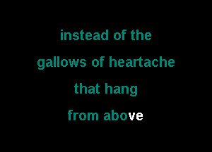 instead of the

gallows of heartache

that hang

from above