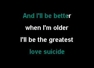 And I'll be better

when I'm older

I'll be the greatest

love suicide