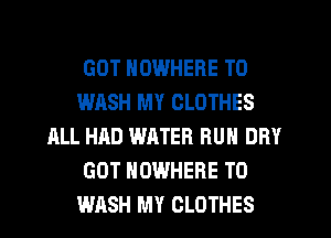 GOT NOWHERE T0
WHSH MY CLOTHES
ALL HAD WATER RUN DRY
GOT NOWHERE TO
WASH MY CLOTHES