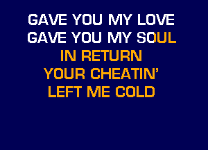GAVE YOU MY LOVE
GAVE YOU MY SOUL
IN RETURN
YOUR CHEATIN'
LEFT ME COLD