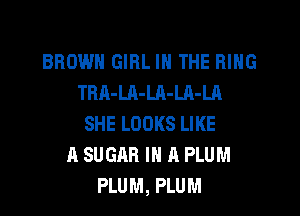 BROWN GIRL IN THE RING
TRA-LA-Ul-LA-LA
SHE LOOKS LIKE
A SUGAR IN A PLUM
PLUM, PLUM