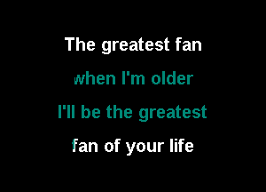 The greatest fan

when I'm older

I'll be the greatest

fan of your life