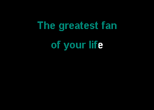 The greatest fan

of your life