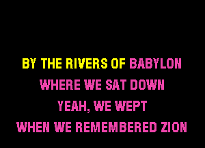 BY THE RIVERS 0F BABYLON
WHERE WE SAT DOWN
YEAH, WE WEPT
WHEN WE REMEMBERED ZION