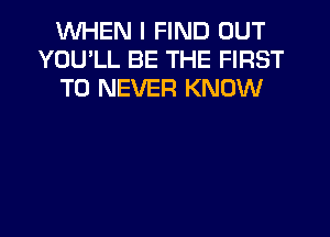 WHEN I FIND OUT
YOULL BE THE FIRST
TO NEVER KNOW