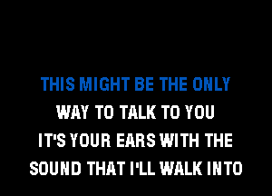 THIS MIGHT BE THE ONLY
WAY TO TALK TO YOU
IT'S YOUR EARS WITH THE
SOUND THAT I'LL WALK INTO