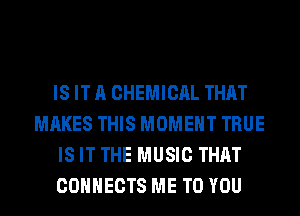 IS IT A CHEMICAL THAT
MAKES THIS MOMENT TRUE
IS IT THE MUSIC THAT
CONNECTS ME TO YOU