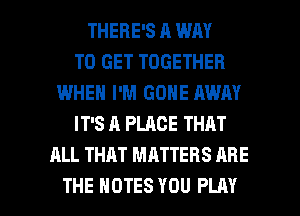 THERE'S A WAY
TO GET TOGETHER
IMHEN I'M GONE AWAY
IT'S A PLACE THAT
ALL THAT MATTERS ARE

THE NOTES YOU PLAY l