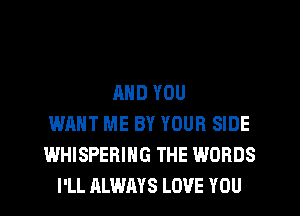 AND YOU
WANT ME BY YOUR SIDE
WHISPERING THE WORDS
I'LL ALWAYS LOVE YOU