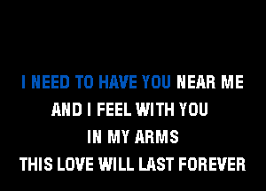 I NEED TO HAVE YOU HEAR ME
AND I FEEL WITH YOU
IN MY ARMS
THIS LOVE WILL LAST FOREVER