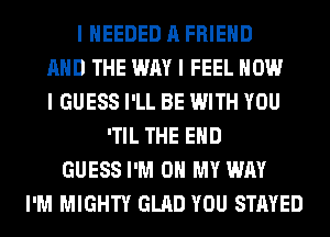 I IIEEDED A FRIEND
MID THE WAY I FEEL HOW
I GUESS I'LL BE WITH YOU
ITIL THE END
GUESS I'M ON MY WAY
I'M MIGHTY GLAD YOU STAYED