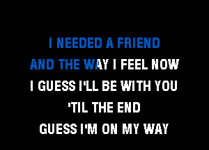 I NEEDED n FRIEND
AND THE WAY I FEEL HOW
I GUESS I'LL BE WITH YOU

'TIL THE END
GUESS I'M ON MY WAY