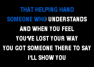 THAT HELPING HAND
SOMEONE WHO UHDERSTAHDS
AND WHEN YOU FEEL
YOU'VE LOST YOUR WAY
YOU GOT SOMEONE THERE TO SAY
I'LL SHOW YOU