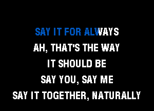SAY IT FOR ALWAYS
AH, THAT'S THE WAY
IT SHOULD BE
SAY YOU, SAY ME
SAY IT TOGETHER, NATURALLY