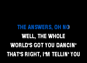 THE ANSWERS, OH HO
WELL, THE WHOLE
WORLD'S GOT YOU DANCIH'
THAT'S RIGHT, I'M TELLIH' YOU