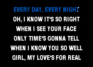 EVERY DAY, EVERY NIGHT
OH, I KNOW IT'S SO RIGHT
WHEN I SEE YOUR FACE
OIILY TIME'S GOIIIIII TELL
WHEN I KNOW YOU SO WELL
GIRL, MY LOVE'S FOR REIIL