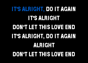 IT'S RLRIGHT, DO IT AGAIN
IT'S RLRIGHT
DON'T LET THIS LOVE END
IT'S ALRIGHT, DO IT AGAIN
ALRIGHT
DON'T LET THIS LOVE END