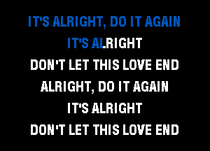 IT'S RLRIGHT, DO IT AGAIN
IT'S RLRIGHT
DON'T LET THIS LOVE END
ALRIGHT, DO IT AGAIN
IT'S ALRIGHT
DON'T LET THIS LOVE END