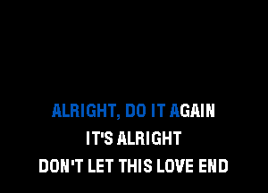 ALRIGHT, DO IT AGAIN
IT'S ALRIGHT
DON'T LET THIS LOVE END