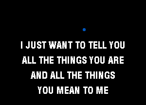 I JUST WANT TO TELL YOU
ALL THE THINGS YOU ARE
AND ALL THE THINGS
YOU MEAN TO ME