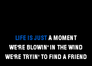 LIFE ISJUSTAMOMEHT
WE'RE BLOWIH' IN THE WIND
WE'RE TRYIH' TO FIND A FRIEND