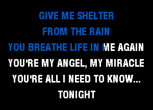 GIVE ME SHELTER
FROM THE RAIN
YOU BREATHE LIFE IN ME AGAIN
YOU'RE MY ANGEL, MY MIRACLE
YOU'RE ALL I NEED TO KNOW...
TONIGHT