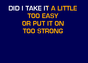 DID I TAKE IT A LITTLE
T00 EASY
0R PUT IT ON
T00 STRONG