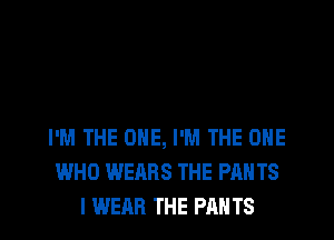 I'M THE ONE, I'M THE ONE
WHO WEARS THE PAH TS
I WEAR THE PANTS